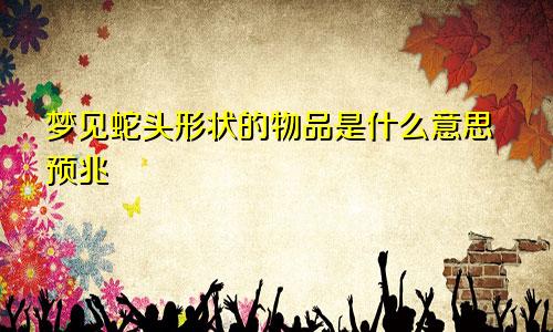 梦见蛇头形状的物品是什么意思预兆