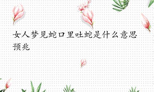 女人梦见蛇口里吐蛇是什么意思预兆