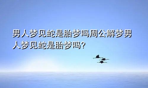 男人梦见蛇是胎梦吗周公解梦男人梦见蛇是胎梦吗?