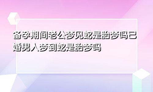 备孕期间老公梦见蛇是胎梦吗已婚男人梦到蛇是胎梦吗