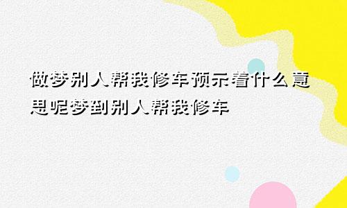 做梦别人帮我修车预示着什么意思呢梦到别人帮我修车