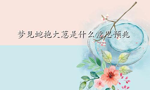 梦见蛇抱大葱是什么意思预兆