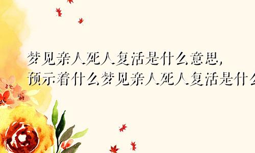 梦见亲人死人复活是什么意思,预示着什么梦见亲人死人复活是什么意思周公解梦