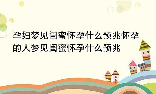 孕妇梦见闺蜜怀孕什么预兆怀孕的人梦见闺蜜怀孕什么预兆