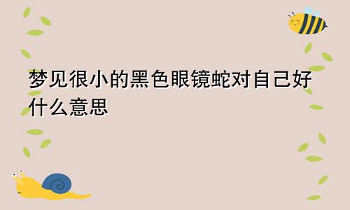 梦见很小的黑色眼镜蛇对自己好什么意思