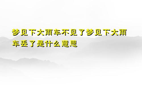 梦见下大雨车不见了梦见下大雨车丢了是什么意思