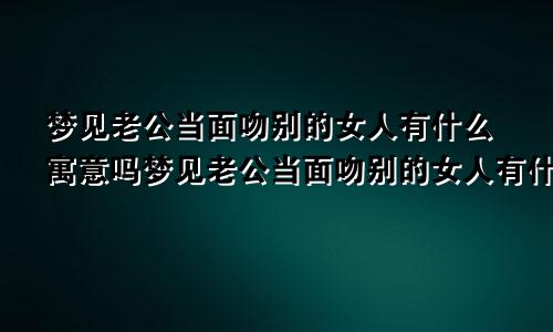 梦见老公当面吻别的女人有什么寓意吗梦见老公当面吻别的女人有什么寓意嘛