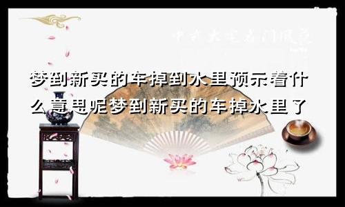 梦到新买的车掉到水里预示着什么意思呢梦到新买的车掉水里了