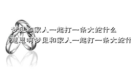 梦见和家人一起打一条大蛇什么意思啊梦见和家人一起打一条大蛇什么意思呀