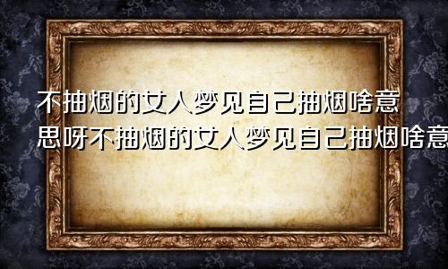 不抽烟的女人梦见自己抽烟啥意思呀不抽烟的女人梦见自己抽烟啥意思呢
