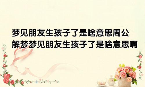 梦见朋友生孩子了是啥意思周公解梦梦见朋友生孩子了是啥意思啊