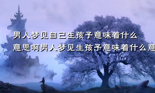 男人梦见自己生孩子意味着什么意思啊男人梦见生孩子意味着什么意思女人