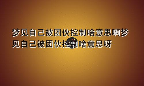 梦见自己被团伙控制啥意思啊梦见自己被团伙控制啥意思呀