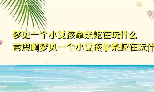梦见一个小女孩拿条蛇在玩什么意思啊梦见一个小女孩拿条蛇在玩什么意思呀