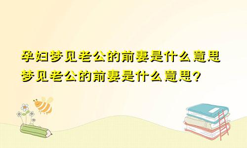 孕妇梦见老公的前妻是什么意思梦见老公的前妻是什么意思?
