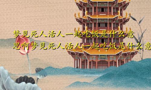梦见死人活人一起吃饭是什么意思啊梦见死人活人一起吃饭是什么意思呀