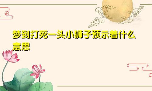 梦到打死一头小狮子预示着什么意思