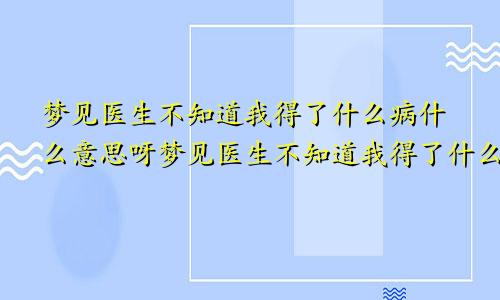 梦见医生不知道我得了什么病什么意思呀梦见医生不知道我得了什么病什么意思呢