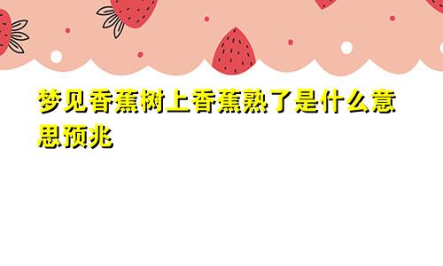 梦见香蕉树上香蕉熟了是什么意思预兆