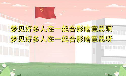 梦见好多人在一起合影啥意思啊梦见好多人在一起合影啥意思呀