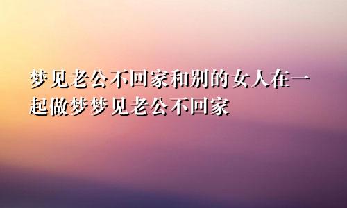 梦见老公不回家和别的女人在一起做梦梦见老公不回家