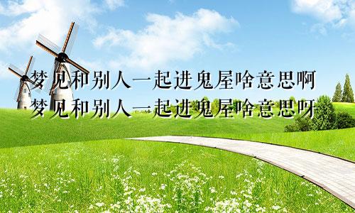 梦见和别人一起进鬼屋啥意思啊梦见和别人一起进鬼屋啥意思呀