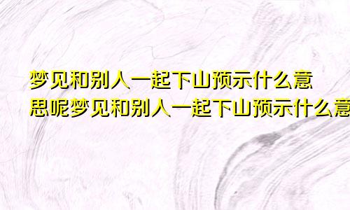 梦见和别人一起下山预示什么意思呢梦见和别人一起下山预示什么意思周公解梦