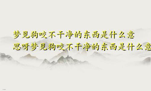 梦见狗咬不干净的东西是什么意思呀梦见狗咬不干净的东西是什么意思呢