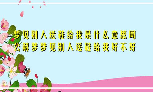 梦见别人送鞋给我是什么意思周公解梦梦见别人送鞋给我好不好