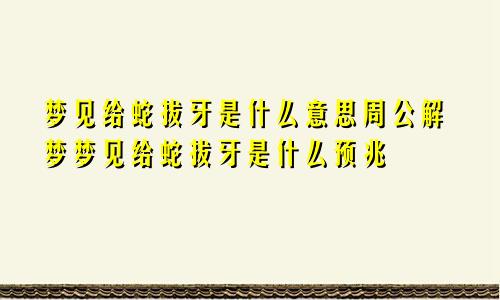 梦见给蛇拔牙是什么意思周公解梦梦见给蛇拔牙是什么预兆