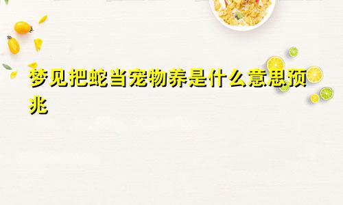 梦见把蛇当宠物养是什么意思预兆