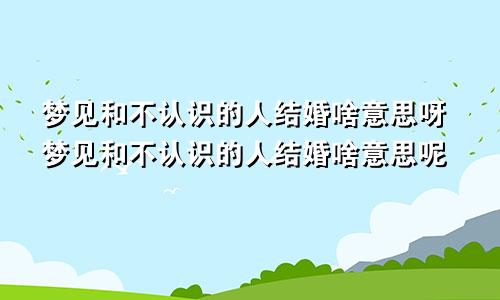梦见和不认识的人结婚啥意思呀梦见和不认识的人结婚啥意思呢