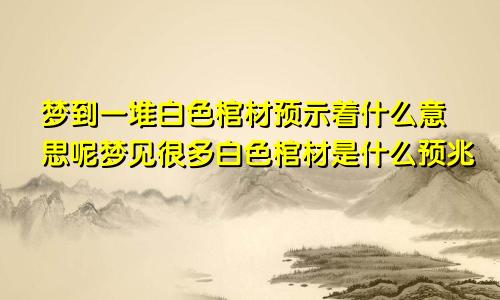 梦到一堆白色棺材预示着什么意思呢梦见很多白色棺材是什么预兆