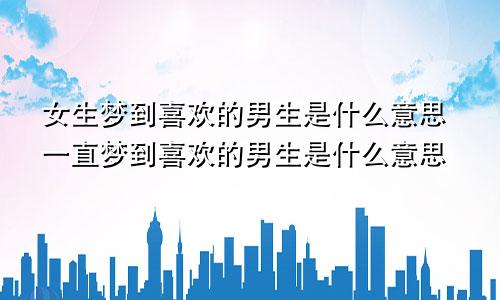 女生梦到喜欢的男生是什么意思一直梦到喜欢的男生是什么意思