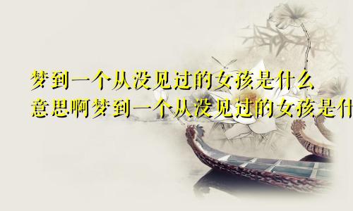 梦到一个从没见过的女孩是什么意思啊梦到一个从没见过的女孩是什么意思呀