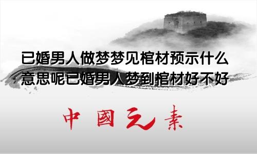 已婚男人做梦梦见棺材预示什么意思呢已婚男人梦到棺材好不好