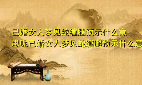 已婚女人梦见蛇缠腿预示什么意思呢已婚女人梦见蛇缠腿预示什么意思周公解梦