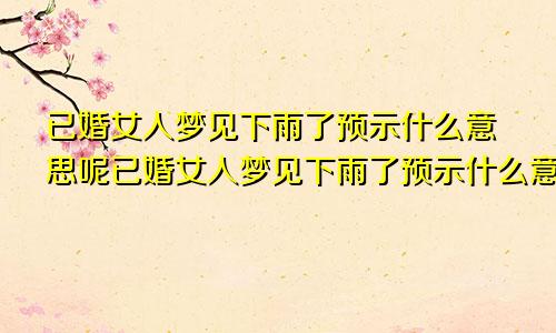 已婚女人梦见下雨了预示什么意思呢已婚女人梦见下雨了预示什么意思周公解梦