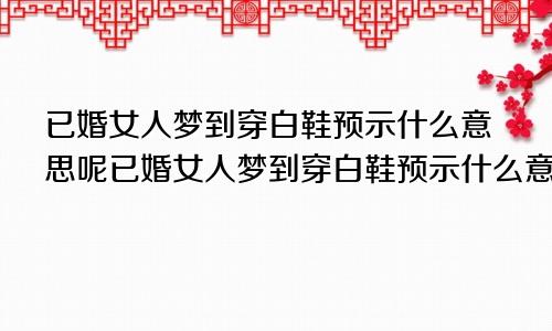 已婚女人梦到穿白鞋预示什么意思呢已婚女人梦到穿白鞋预示什么意思周公解梦