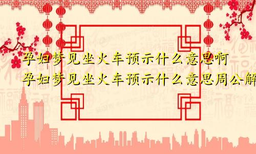 孕妇梦见坐火车预示什么意思啊孕妇梦见坐火车预示什么意思周公解梦