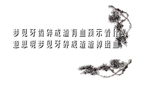 梦见牙齿碎成渣有血预示着什么意思呢梦见牙碎成渣渣掉出血