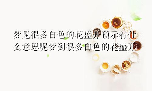 梦见很多白色的花盛开预示着什么意思呢梦到很多白色的花盛开