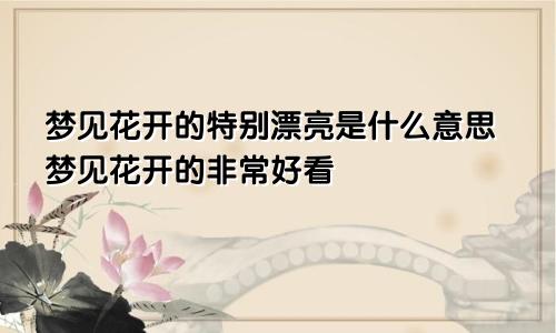 梦见花开的特别漂亮是什么意思梦见花开的非常好看