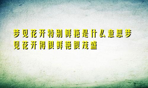 梦见花开特别鲜艳是什么意思梦见花开得很鲜艳很茂盛