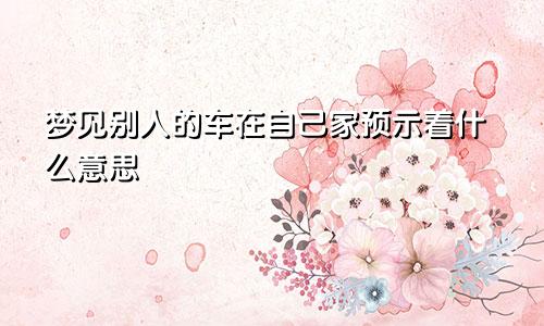 梦见别人的车在自己家预示着什么意思