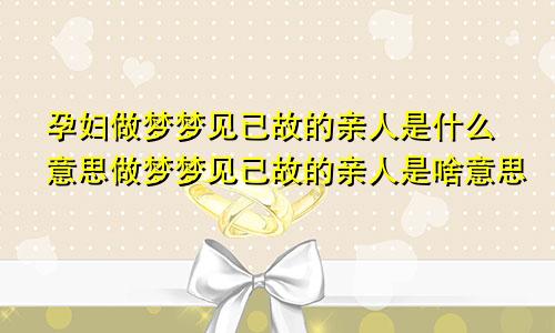 孕妇做梦梦见已故的亲人是什么意思做梦梦见已故的亲人是啥意思