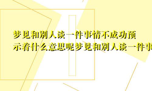 梦见和别人谈一件事情不成功预示着什么意思呢梦见和别人谈一件事情不成功预示着什么意思呀