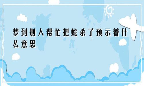 梦到别人帮忙把蛇杀了预示着什么意思