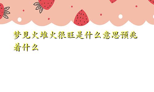 梦见火堆火很旺是什么意思预兆着什么