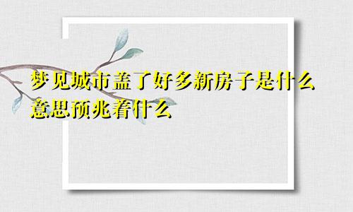 梦见城市盖了好多新房子是什么意思预兆着什么